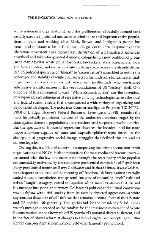 ‘THE REVOLUTION WILL NOT BE FUNDED

white nationalist organizations), and the proliferation of racially formed (and
racially executed) juridical measutes to criminalize and imprison entire popula-
tions of poor and working class Black, Brown, and Indigenovs people has
bbeen—and continues to be—a fundamental legacy of thisera, Responding to the
liberation-movement era momentary disruption of a naturalized American
apartheid and taken-for-granted domestic colonialism, a new coalition of prom-
‘nent owning-class white philantaropists, lawmakers, state bureaucrats, focal
and federal police, and ordinary white civilians (from across the already delim-
ited US polirical spectrum of “liberal” to “conservative”) scrambled to restore the
coherence and stability of white civil scciety inthe midst ofa fundamental chal-
lenge from activists ard radical movernent intellectuals who cavisioned
substantive transformation in the very foundations of US “society” itself. One
‘outcome of this movement toward “White Reconstruction” was the invention,
development, and refinement of repressive policing technologies across the local
and feceral scales, a labor that encompassed a wide variety af organizing and
deployment strategies. The notoricus Counterintelligence Program (COINTEL-
PRO) of J. Edgar Hoover's Federal Bureau of Investigations (FBI) remains the
‘mest historically prominent incident of the undeclared warlare waged by the
state against domestic populations, insurrections, and suspected revolutionaries.
But the spectacle of Hooverite repression cbscures the broader—and far more
Important—convergence of stale anc capitalist/philanthropie forces in the
absorption of progressive social change struggles that defined this era and its
currentlegacies.

During this era, US civil soctety—encompassing the private sector, non-profit
organizations and NGOs, faith commurities the mass media and itseansumers—
partnered with the law-aad-order state through the reactionery white populist
sentimental ty enlivened by the respective presidential campaigns of Republican
Party presidential nominees Barry Goldwater and Richard Nixon, ItwasGoldwa
ter’ eloquert articulation of the meaning of “freedom,” defined against a racially
coded (though nonetheless transparent) imagery of oncoming “mob” rule and
turban “jungle” savagery, poised to liquidate white social existence, that carsied
his message into popular -urrency. Goldwater’ political and cultural conviction
‘was to defend white civil society from its racial'y depicted aggressors—a white
supremacist discourse of self-defense that remains a central facet of the US state
and US political life generally. Thongh his hid for the presidency failed, Gold
‘water's message succeeded as the catalyst for the imraineat movement of White
Reconstruction in the aftermath of US apartheid’s nominal disestablishment, and
in the face of liberal reformist charges to US civil rignts law. Accepting the 1964
Republican residential nomiration, Goldwater famously pronounced,
